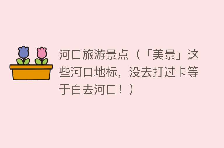 河口旅游景点（「美景」这些河口地标，没去打过卡等于白去河口！）