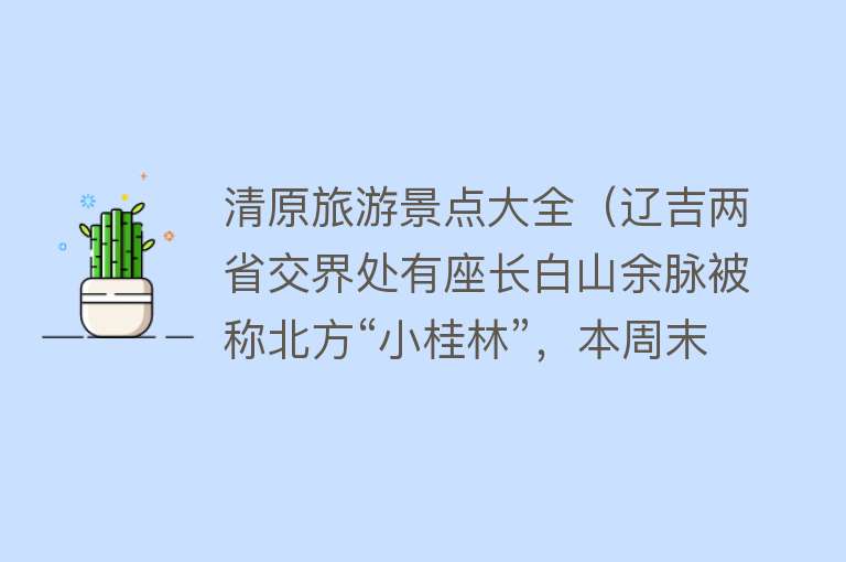 清原旅游景点大全（辽吉两省交界处有座长白山余脉被称北方“小桂林”，本周末出发当日可返）