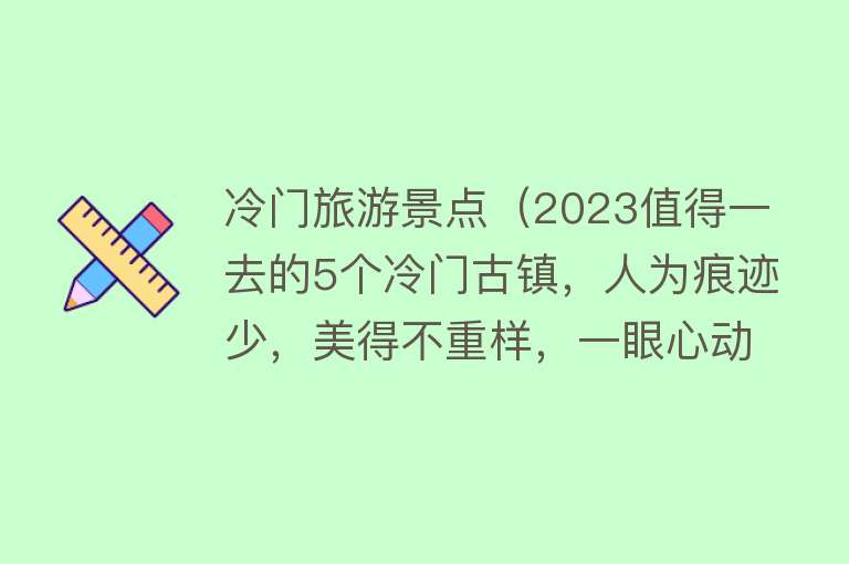 冷门旅游景点（2023值得一去的5个冷门古镇，人为痕迹少，美得不重样，一眼心动）