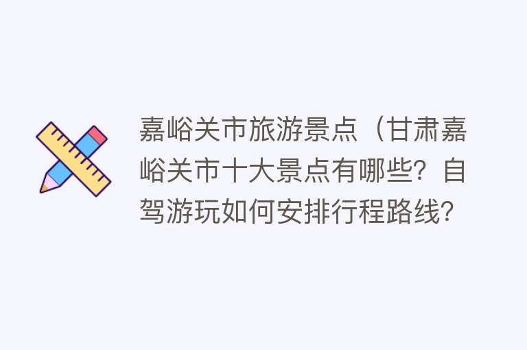 嘉峪关市旅游景点（甘肃嘉峪关市十大景点有哪些？自驾游玩如何安排行程路线？）