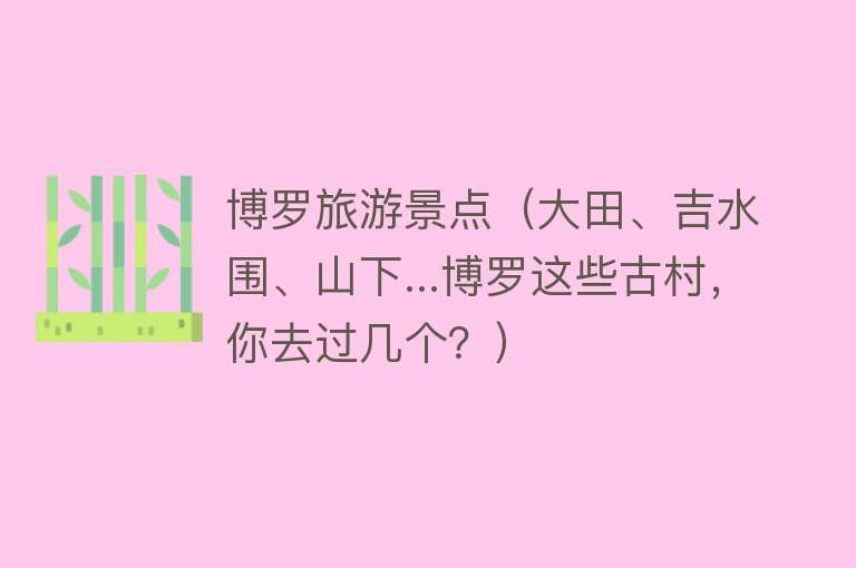 博罗旅游景点（大田、吉水围、山下...博罗这些古村，你去过几个？）