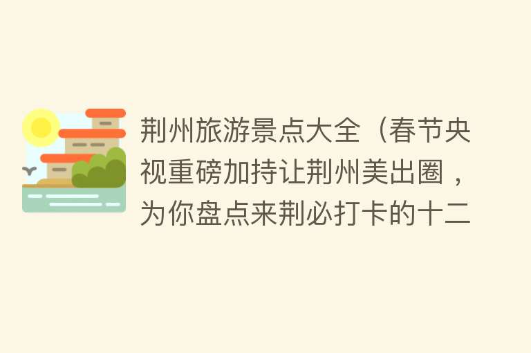 荆州旅游景点大全（春节央视重磅加持让荆州美出圈 ，为你盘点来荆必打卡的十二大景区）