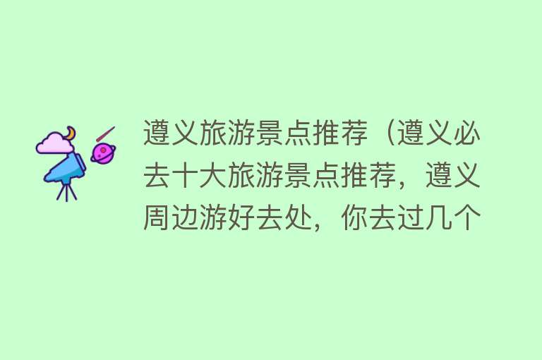 遵义旅游景点推荐（遵义必去十大旅游景点推荐，遵义周边游好去处，你去过几个？）