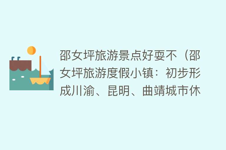 邵女坪旅游景点好耍不（邵女坪旅游度假小镇：初步形成川渝、昆明、曲靖城市休闲客源市场）