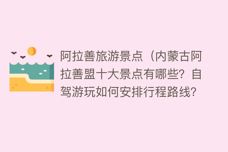 阿拉善旅游景点（内蒙古阿拉善盟十大景点有哪些？自驾游玩如何安排行程路线？）