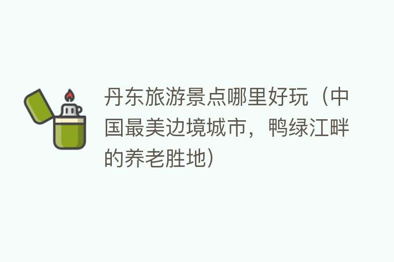 丹东旅游景点哪里好玩（中国最美边境城市，鸭绿江畔的养老胜地）