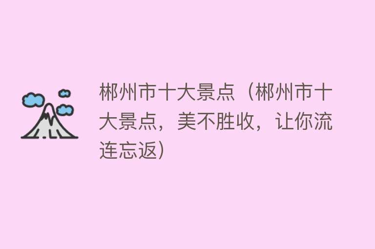 郴州市十大景点（郴州市十大景点，美不胜收，让你流连忘返）