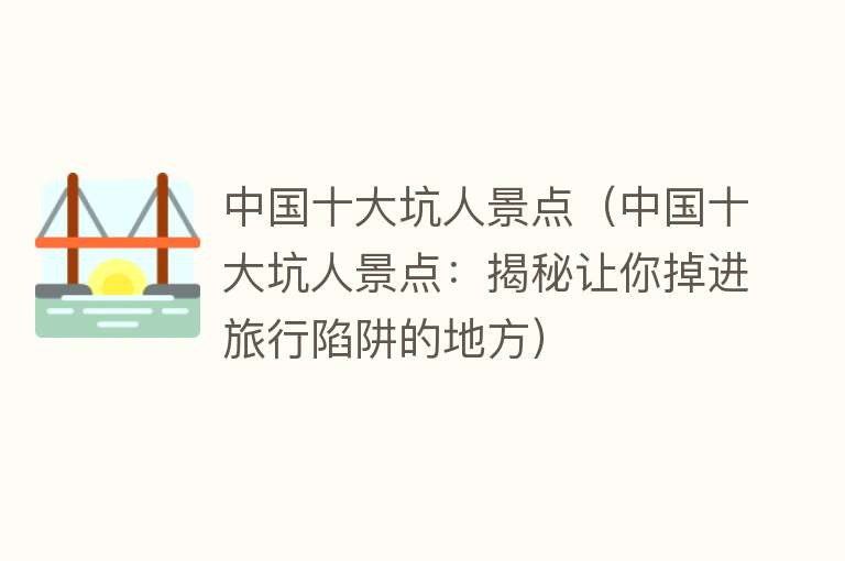 中国十大坑人景点（中国十大坑人景点：揭秘让你掉进旅行陷阱的地方）