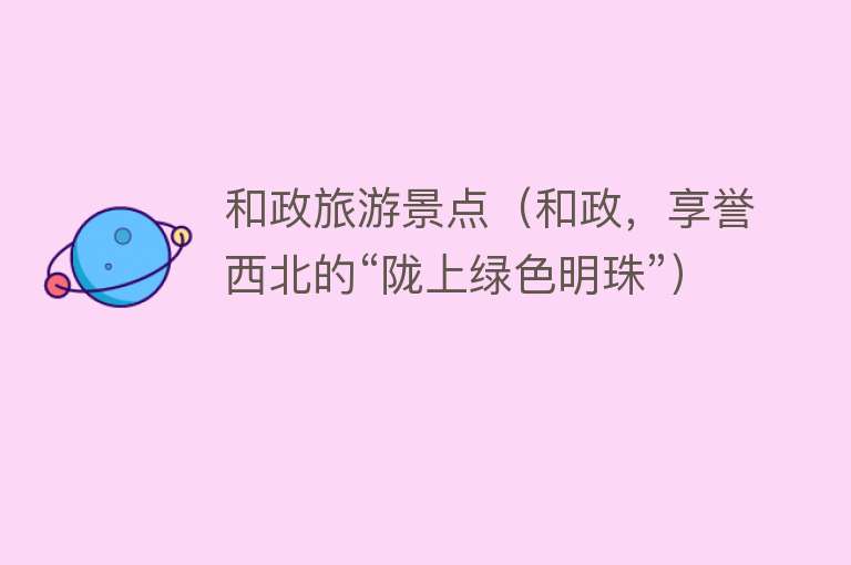 和政旅游景点（和政，享誉西北的“陇上绿色明珠”）