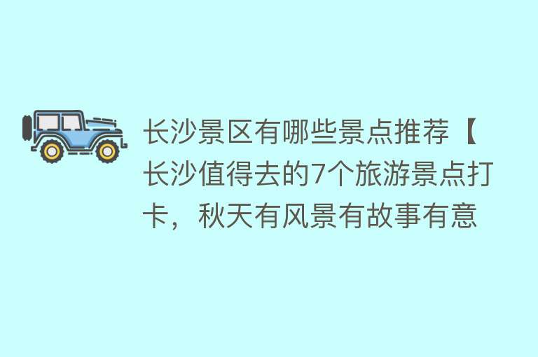 长沙景区有哪些景点推荐【长沙值得去的7个旅游景点打卡，秋天有风景有故事有意思】