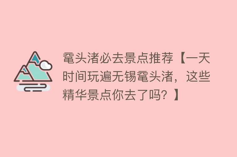 鼋头渚必去景点推荐【一天时间玩遍无锡鼋头渚，这些精华景点你去了吗？】