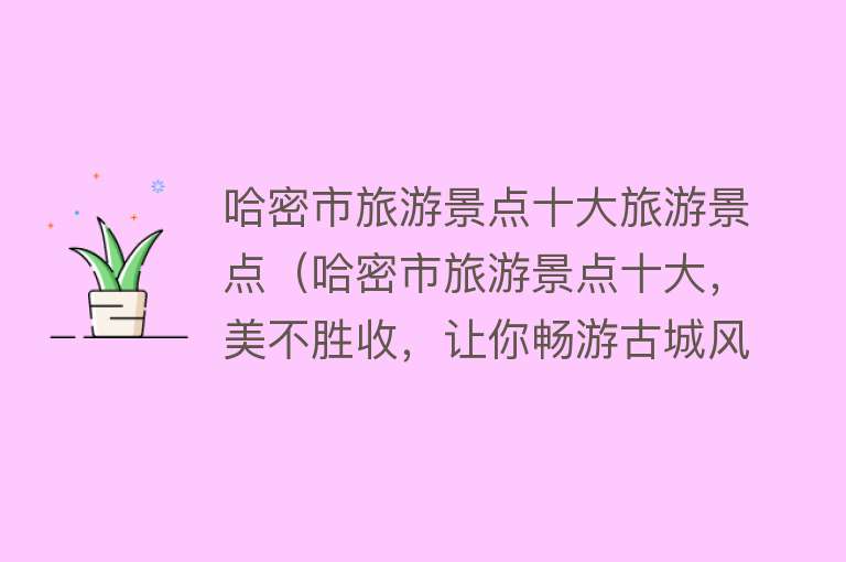 哈密市旅游景点十大旅游景点（哈密市旅游景点十大，美不胜收，让你畅游古城风情！）
