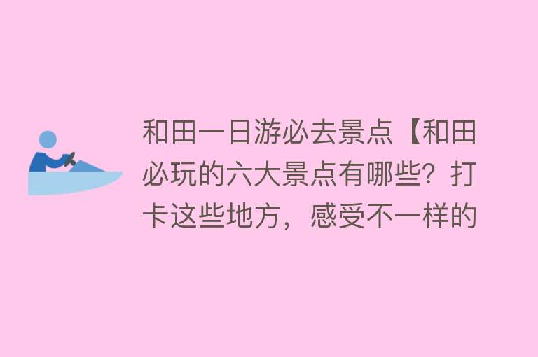 和田一日游必去景点【和田必玩的六大景点有哪些？打卡这些地方，感受不一样的风情】
