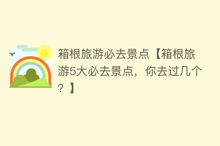 箱根旅游必去景点【箱根旅游5大必去景点，你去过几个？】