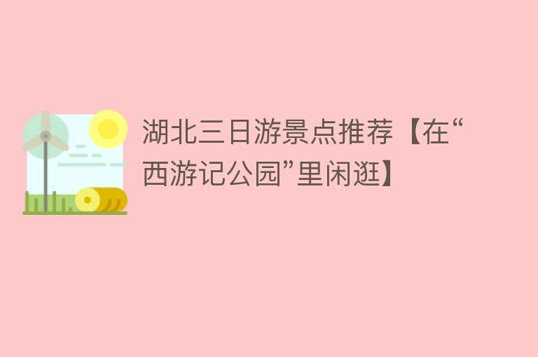 湖北三日游景点推荐【在“西游记公园”里闲逛】
