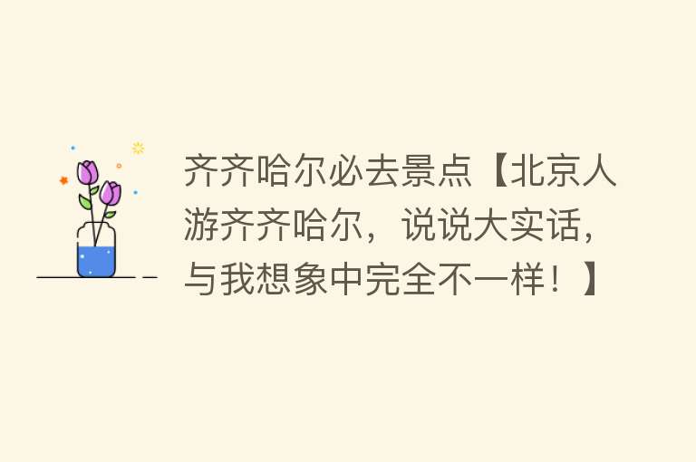 齐齐哈尔必去景点【北京人游齐齐哈尔，说说大实话，与我想象中完全不一样！】