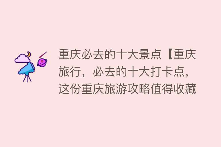 重庆必去的十大景点【重庆旅行，必去的十大打卡点，这份重庆旅游攻略值得收藏】