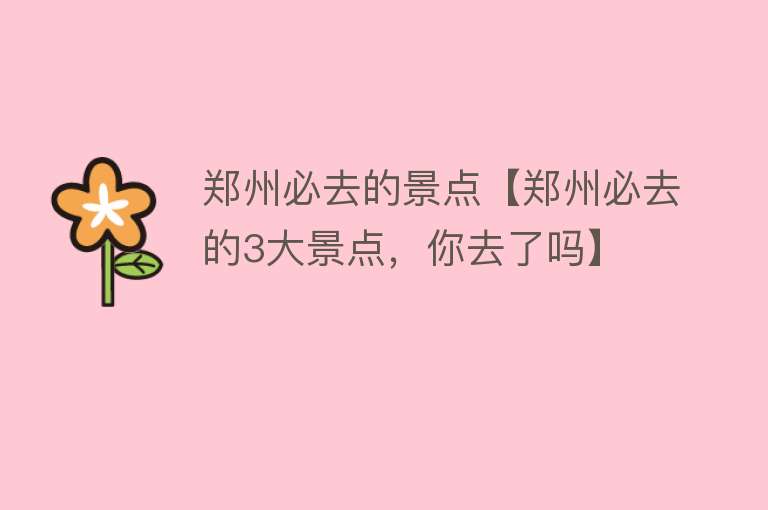 郑州必去的景点【郑州必去的3大景点，你去了吗】