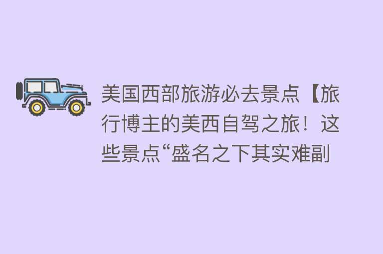 美国西部旅游必去景点【旅行博主的美西自驾之旅！这些景点“盛名之下其实难副”？】