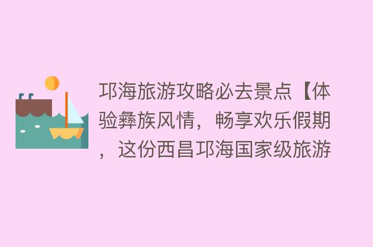 邛海旅游攻略必去景点【体验彝族风情，畅享欢乐假期，这份西昌邛海国家级旅游度假区游玩攻略值得收藏！】