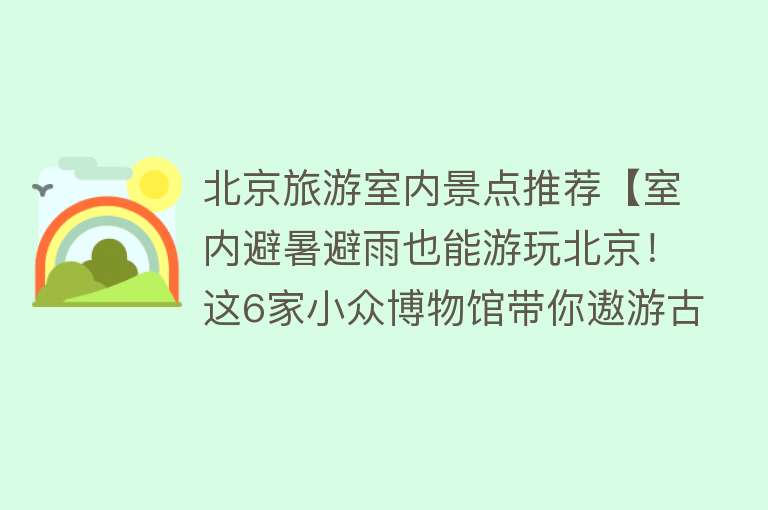 北京旅游室内景点推荐【室内避暑避雨也能游玩北京！这6家小众博物馆带你遨游古今】