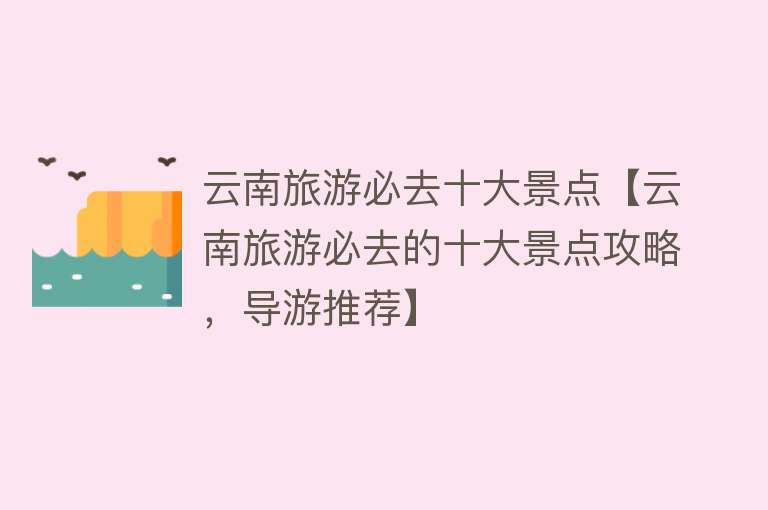 云南旅游必去十大景点【云南旅游必去的十大景点攻略，导游推荐】