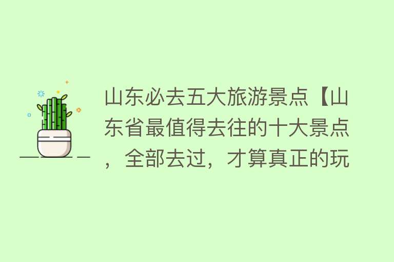 山东必去五大旅游景点【山东省最值得去往的十大景点，全部去过，才算真正的玩转山东】