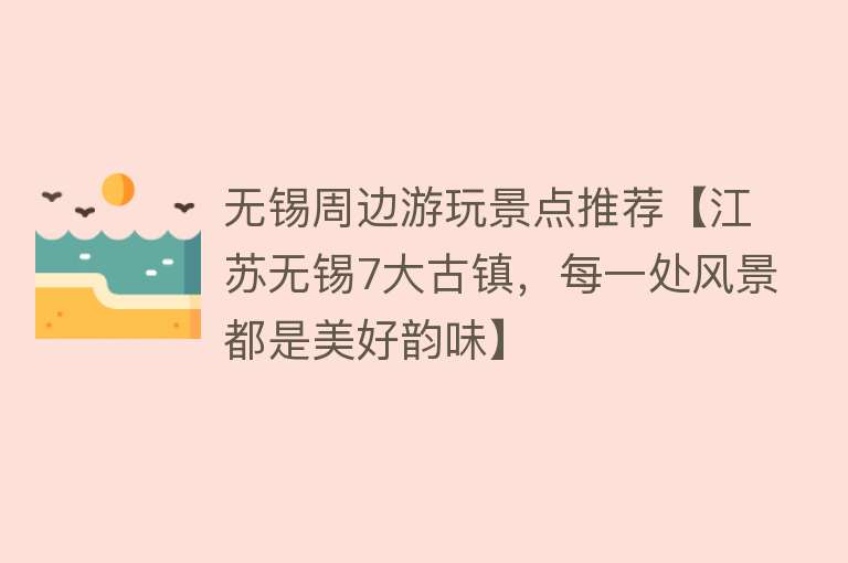无锡周边游玩景点推荐【江苏无锡7大古镇，每一处风景都是美好韵味】