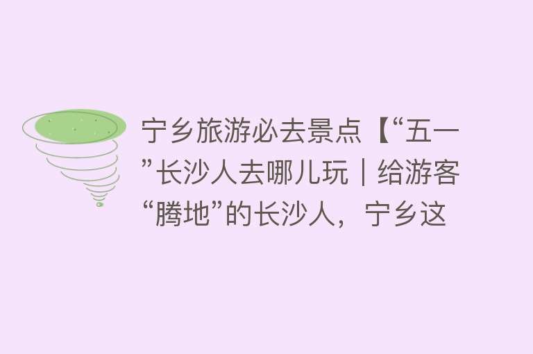 宁乡旅游必去景点【“五一”长沙人去哪儿玩｜给游客“腾地”的长沙人，宁乡这些景点等你打卡】