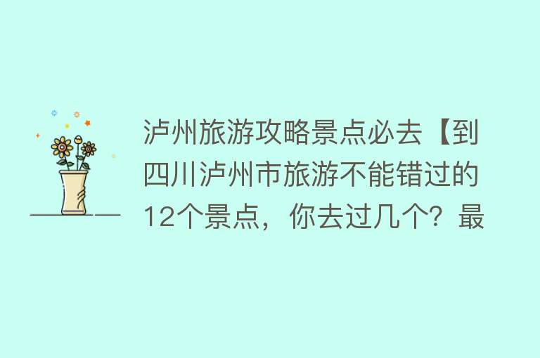 泸州旅游攻略景点必去【到四川泸州市旅游不能错过的12个景点，你去过几个？最爱哪个景点】