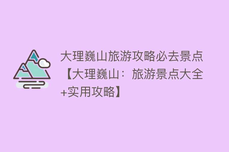 大理巍山旅游攻略必去景点【大理巍山：旅游景点大全+实用攻略】