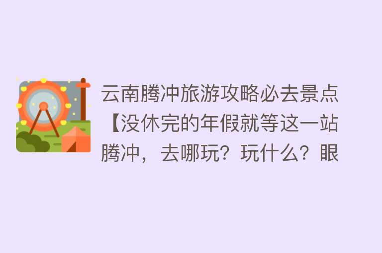 云南腾冲旅游攻略必去景点【没休完的年假就等这一站腾冲，去哪玩？玩什么？眼睛看过来！】