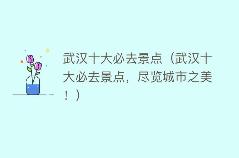 武汉十大必去景点（武汉十大必去景点，尽览城市之美！）