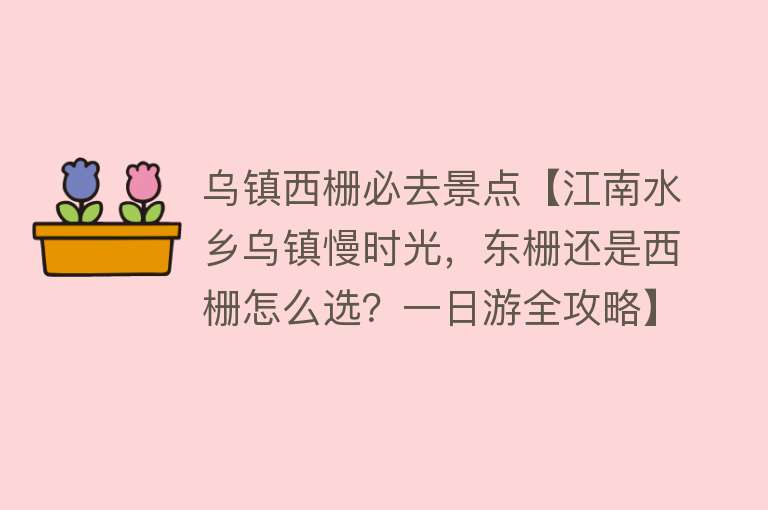 乌镇西栅必去景点【江南水乡乌镇慢时光，东栅还是西栅怎么选？一日游全攻略】