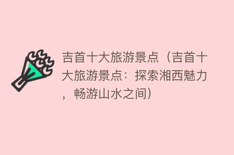 吉首十大旅游景点（吉首十大旅游景点：探索湘西魅力，畅游山水之间）