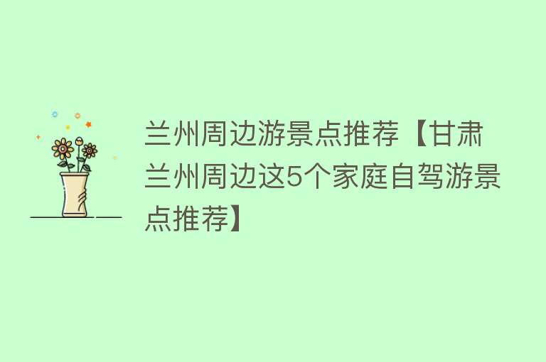 兰州周边游景点推荐【甘肃兰州周边这5个家庭自驾游景点推荐】