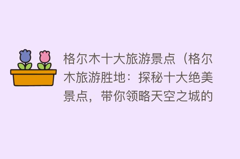 格尔木十大旅游景点（格尔木旅游胜地：探秘十大绝美景点，带你领略天空之城的奇妙之旅）