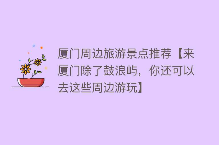 厦门周边旅游景点推荐【来厦门除了鼓浪屿，你还可以去这些周边游玩】