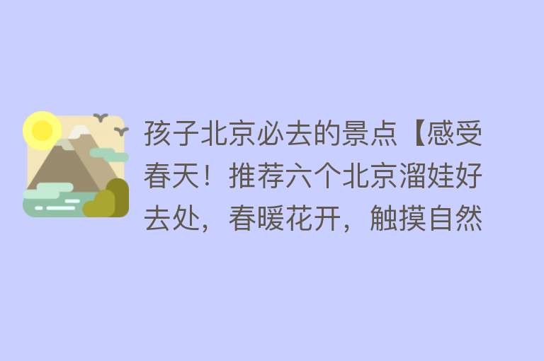 孩子北京必去的景点【感受春天！推荐六个北京溜娃好去处，春暖花开，触摸自然吧】