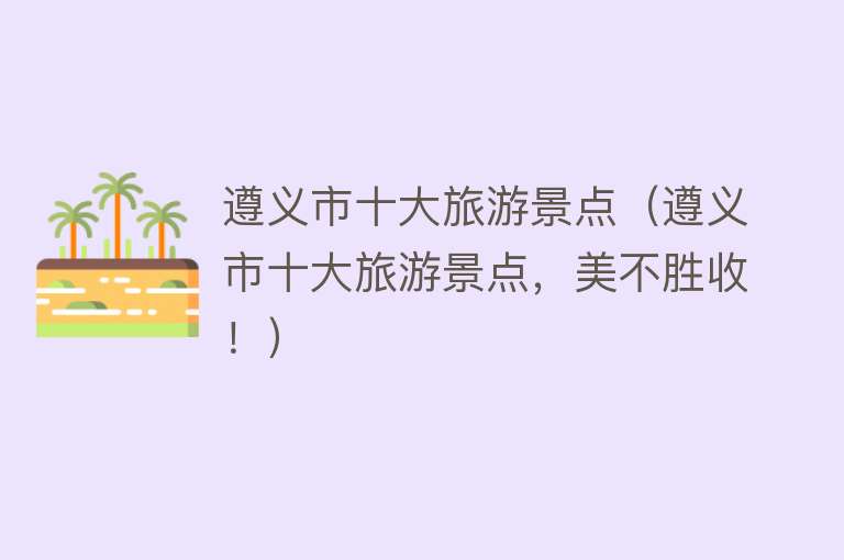 遵义市十大旅游景点（遵义市十大旅游景点，美不胜收！）