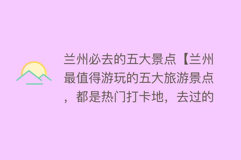 兰州必去的五大景点【兰州最值得游玩的五大旅游景点，都是热门打卡地，去过的都...】