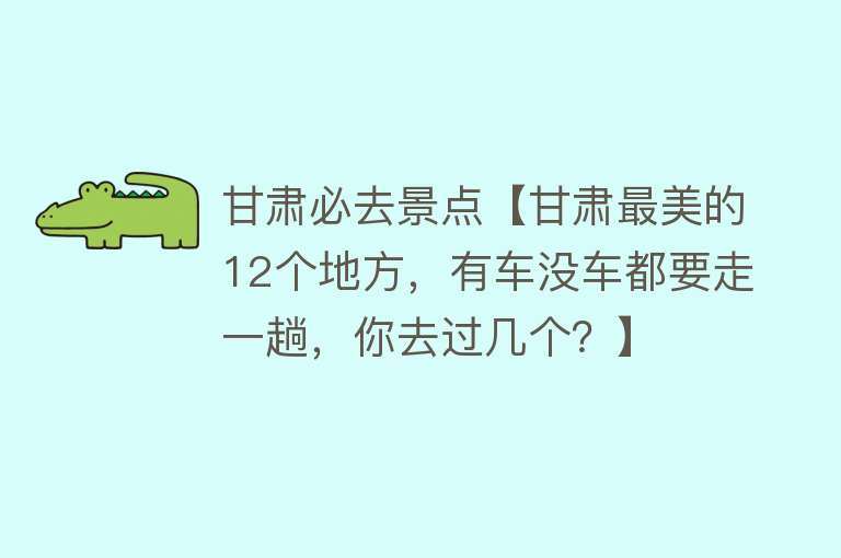 甘肃必去景点【甘肃最美的12个地方，有车没车都要走一趟，你去过几个？】