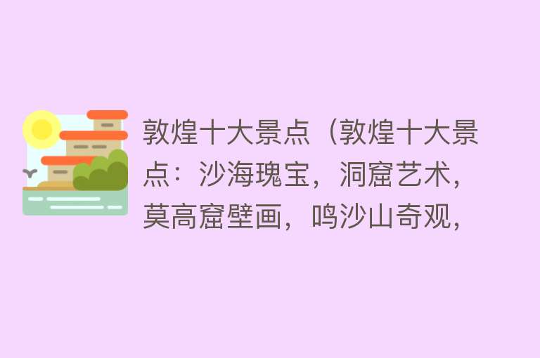 敦煌十大景点（敦煌十大景点：沙海瑰宝，洞窟艺术，莫高窟壁画，鸣沙山奇观，月牙泉美景，鸣沙风情，阳关古道，玉门关遗址，敦煌文化，西域古城。）
