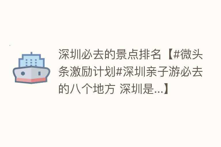 深圳必去的景点排名【#微头条激励计划#深圳亲子游必去的八个地方 深圳是...】