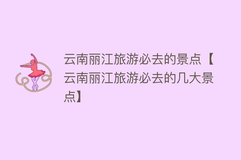 云南丽江旅游必去的景点【云南丽江旅游必去的几大景点】