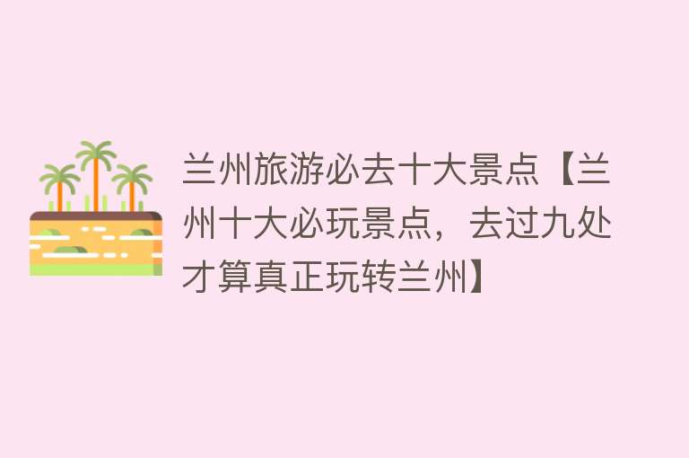 兰州旅游必去十大景点【兰州十大必玩景点，去过九处才算真正玩转兰州】