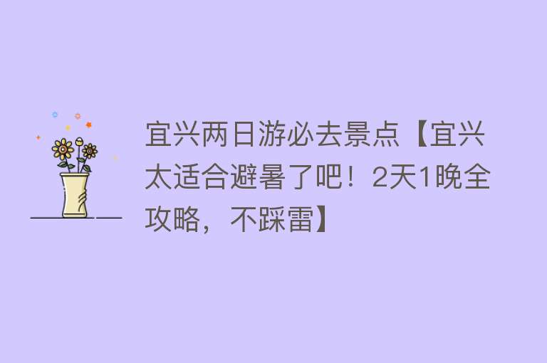 宜兴两日游必去景点【宜兴太适合避暑了吧！2天1晚全攻略，不踩雷】