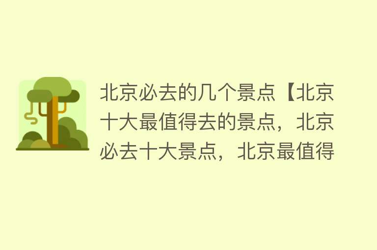 北京必去的几个景点【北京十大最值得去的景点，北京必去十大景点，北京最值得去的地方】