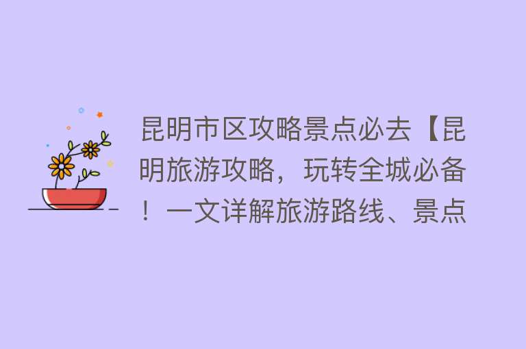 昆明市区攻略景点必去【昆明旅游攻略，玩转全城必备！一文详解旅游路线、景点、美食推荐】