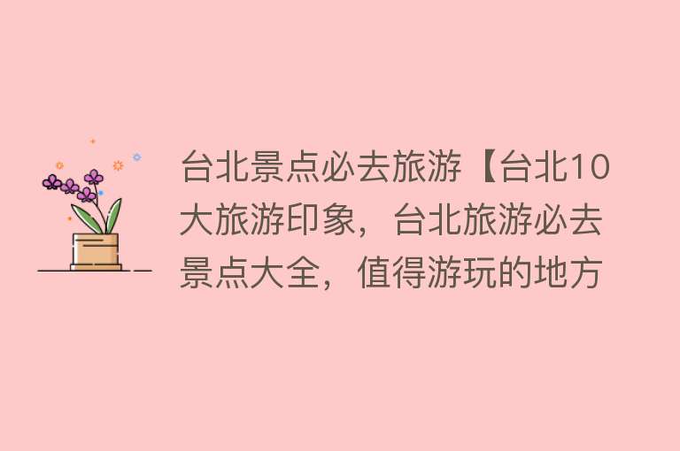 台北景点必去旅游【台北10大旅游印象，台北旅游必去景点大全，值得游玩的地方有哪些】